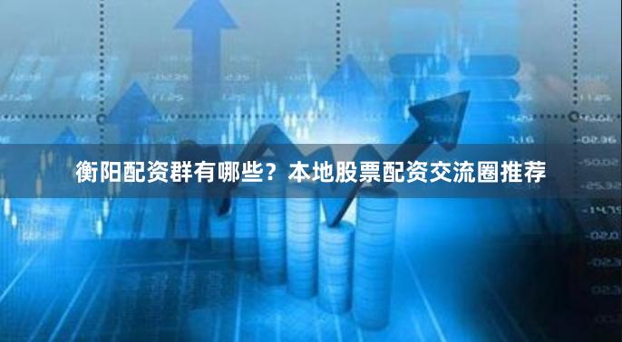 衡阳配资群有哪些？本地股票配资交流圈推荐