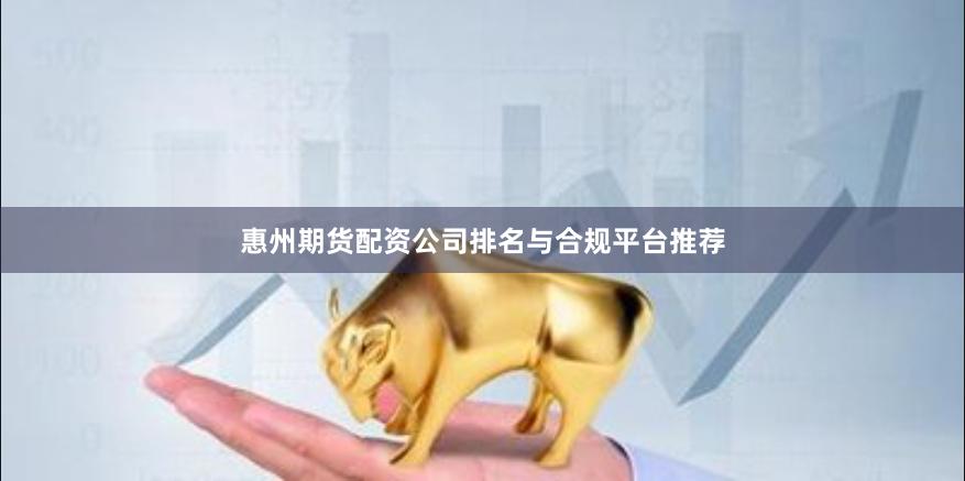 惠州期货配资公司排名与合规平台推荐