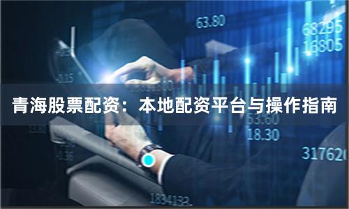青海股票配资：本地配资平台与操作指南