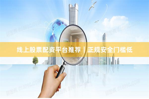 线上股票配资平台推荐｜正规安全门槛低